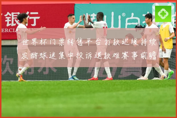 世界杯门票转售平台打款迟缓持续发酵球迷集中投诉退款难赛事前瞻