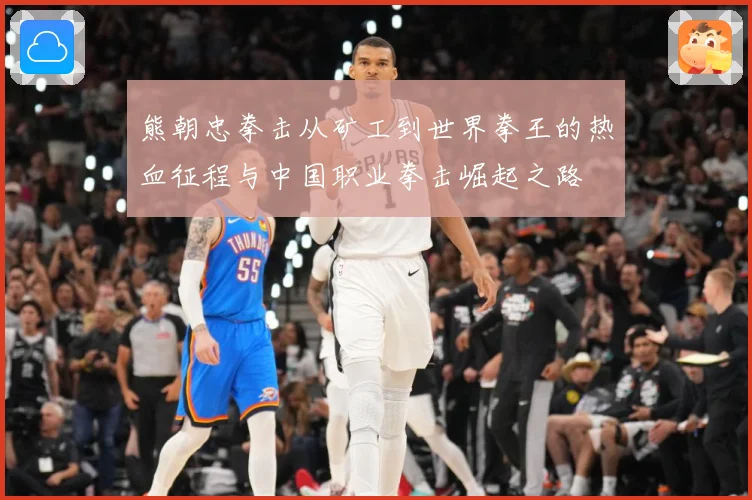 熊朝忠拳击从矿工到世界拳王的热血征程与中国职业拳击崛起之路