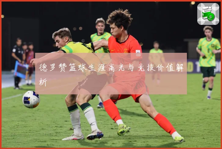 德罗赞篮球生涯高光与竞技价值解析