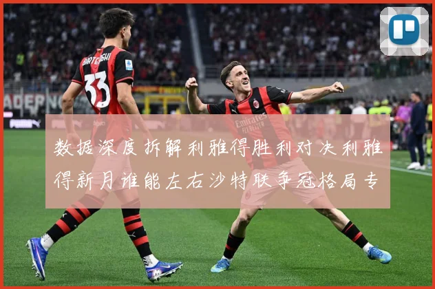 数据深度拆解利雅得胜利对决利雅得新月谁能左右沙特联争冠格局专题观察