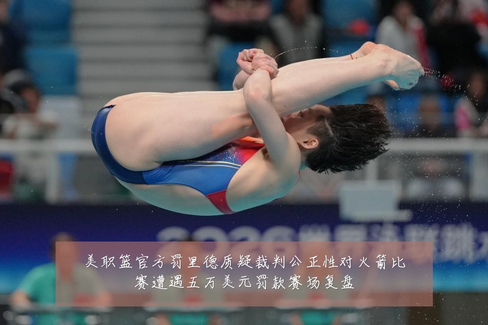 美职篮官方罚里德质疑裁判公正性对火箭比赛遭遇五万美元罚款赛场复盘